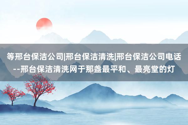 等邢台保洁公司|邢台保洁清洗|邢台保洁公司电话--邢台保洁清洗网于那盏最平和、最亮堂的灯